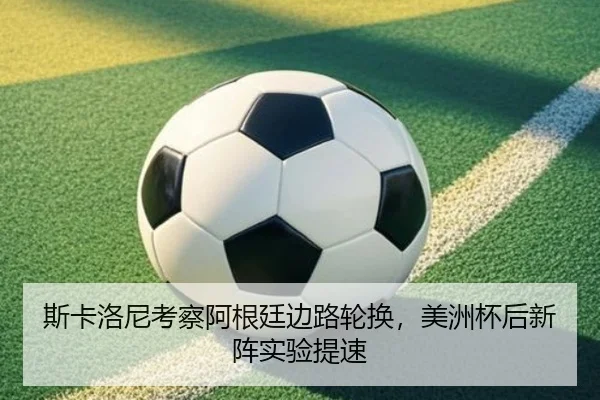 斯卡洛尼考察阿根廷边路轮换，美洲杯后新阵实验提速