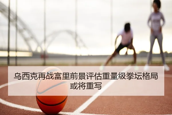 乌西克再战富里前景评估重量级拳坛格局或将重写