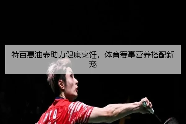 特百惠油壶助力健康烹饪，体育赛事营养搭配新宠